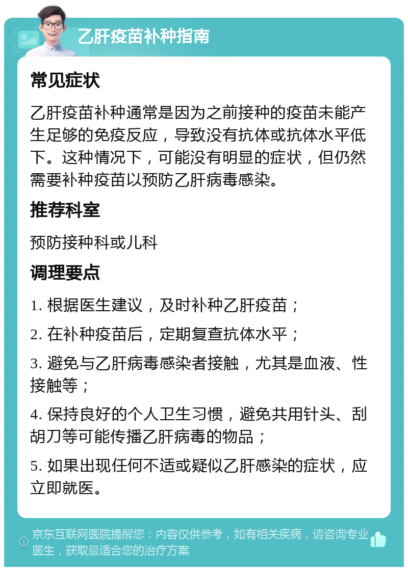 乙肝疫苗补种指南 常见症状 乙肝疫苗补种通常是因为之前接种的疫苗未能产生足够的免疫反应，导致没有抗体或抗体水平低下。这种情况下，可能没有明显的症状，但仍然需要补种疫苗以预防乙肝病毒感染。 推荐科室 预防接种科或儿科 调理要点 1. 根据医生建议，及时补种乙肝疫苗； 2. 在补种疫苗后，定期复查抗体水平； 3. 避免与乙肝病毒感染者接触，尤其是血液、性接触等； 4. 保持良好的个人卫生习惯，避免共用针头、刮胡刀等可能传播乙肝病毒的物品； 5. 如果出现任何不适或疑似乙肝感染的症状，应立即就医。