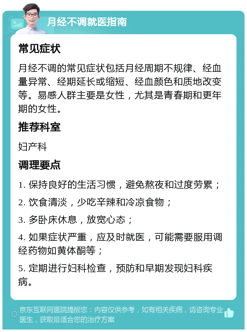 月经不调就医指南 常见症状 月经不调的常见症状包括月经周期不规律、经血量异常、经期延长或缩短、经血颜色和质地改变等。易感人群主要是女性，尤其是青春期和更年期的女性。 推荐科室 妇产科 调理要点 1. 保持良好的生活习惯，避免熬夜和过度劳累； 2. 饮食清淡，少吃辛辣和冷凉食物； 3. 多卧床休息，放宽心态； 4. 如果症状严重，应及时就医，可能需要服用调经药物如黄体酮等； 5. 定期进行妇科检查，预防和早期发现妇科疾病。