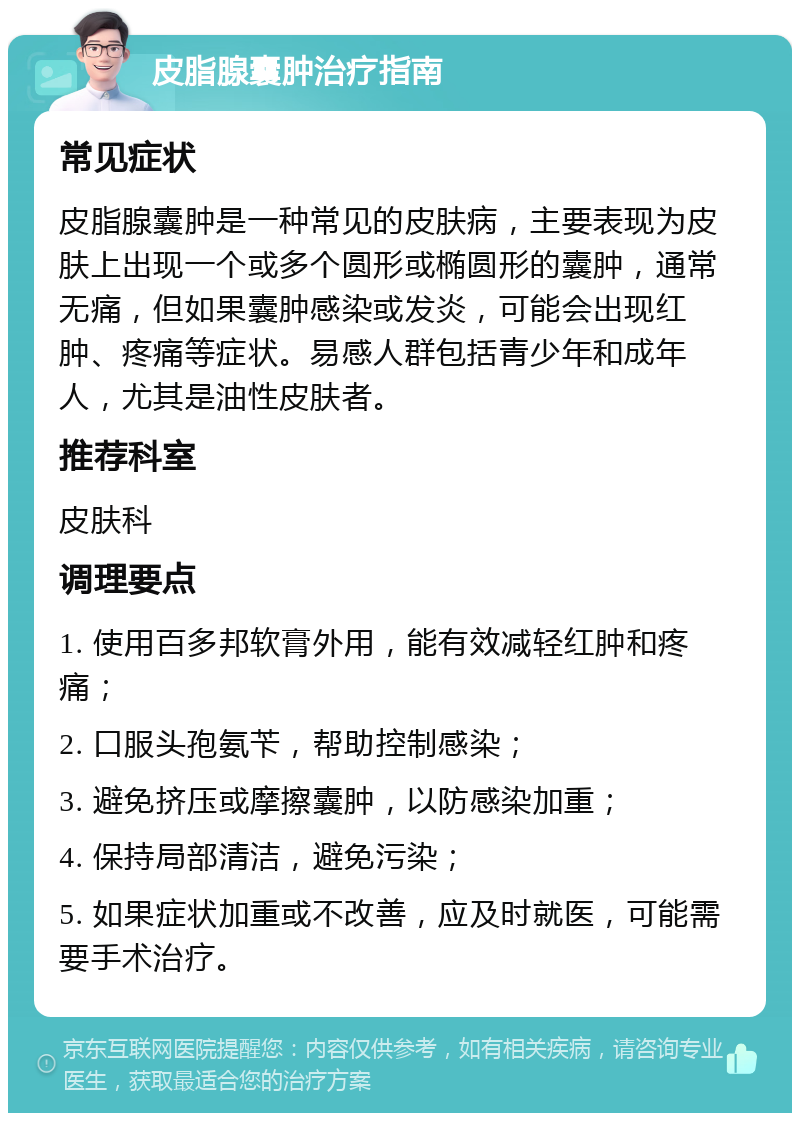 皮脂腺囊肿治疗指南 常见症状 皮脂腺囊肿是一种常见的皮肤病，主要表现为皮肤上出现一个或多个圆形或椭圆形的囊肿，通常无痛，但如果囊肿感染或发炎，可能会出现红肿、疼痛等症状。易感人群包括青少年和成年人，尤其是油性皮肤者。 推荐科室 皮肤科 调理要点 1. 使用百多邦软膏外用，能有效减轻红肿和疼痛； 2. 口服头孢氨苄，帮助控制感染； 3. 避免挤压或摩擦囊肿，以防感染加重； 4. 保持局部清洁，避免污染； 5. 如果症状加重或不改善，应及时就医，可能需要手术治疗。