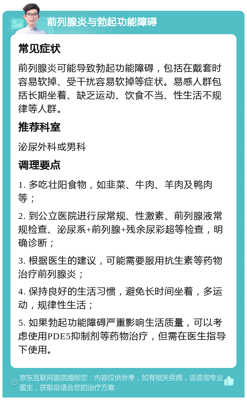 前列腺炎与勃起功能障碍 常见症状 前列腺炎可能导致勃起功能障碍，包括在戴套时容易软掉、受干扰容易软掉等症状。易感人群包括长期坐着、缺乏运动、饮食不当、性生活不规律等人群。 推荐科室 泌尿外科或男科 调理要点 1. 多吃壮阳食物，如韭菜、牛肉、羊肉及鸭肉等； 2. 到公立医院进行尿常规、性激素、前列腺液常规检查、泌尿系+前列腺+残余尿彩超等检查，明确诊断； 3. 根据医生的建议，可能需要服用抗生素等药物治疗前列腺炎； 4. 保持良好的生活习惯，避免长时间坐着，多运动，规律性生活； 5. 如果勃起功能障碍严重影响生活质量，可以考虑使用PDE5抑制剂等药物治疗，但需在医生指导下使用。