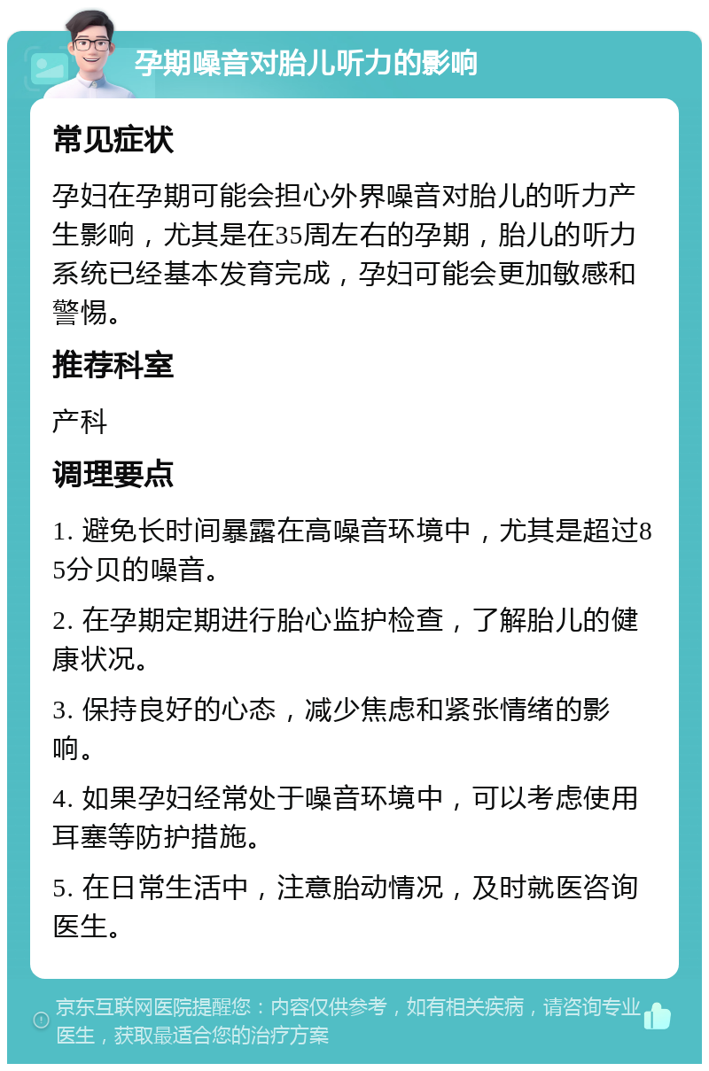 孕期噪音对胎儿听力的影响 常见症状 孕妇在孕期可能会担心外界噪音对胎儿的听力产生影响，尤其是在35周左右的孕期，胎儿的听力系统已经基本发育完成，孕妇可能会更加敏感和警惕。 推荐科室 产科 调理要点 1. 避免长时间暴露在高噪音环境中，尤其是超过85分贝的噪音。 2. 在孕期定期进行胎心监护检查，了解胎儿的健康状况。 3. 保持良好的心态，减少焦虑和紧张情绪的影响。 4. 如果孕妇经常处于噪音环境中，可以考虑使用耳塞等防护措施。 5. 在日常生活中，注意胎动情况，及时就医咨询医生。