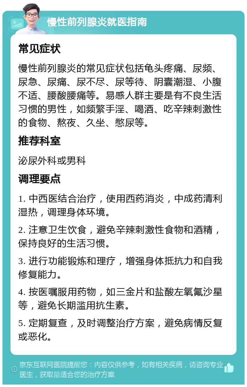 慢性前列腺炎就医指南 常见症状 慢性前列腺炎的常见症状包括龟头疼痛、尿频、尿急、尿痛、尿不尽、尿等待、阴囊潮湿、小腹不适、腰酸腰痛等。易感人群主要是有不良生活习惯的男性，如频繁手淫、喝酒、吃辛辣刺激性的食物、熬夜、久坐、憋尿等。 推荐科室 泌尿外科或男科 调理要点 1. 中西医结合治疗，使用西药消炎，中成药清利湿热，调理身体环境。 2. 注意卫生饮食，避免辛辣刺激性食物和酒精，保持良好的生活习惯。 3. 进行功能锻炼和理疗，增强身体抵抗力和自我修复能力。 4. 按医嘱服用药物，如三金片和盐酸左氧氟沙星等，避免长期滥用抗生素。 5. 定期复查，及时调整治疗方案，避免病情反复或恶化。