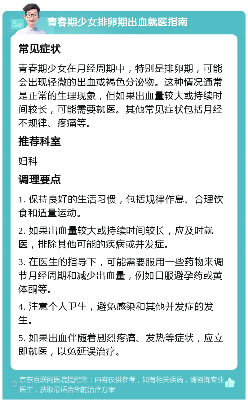 青春期少女排卵期出血就医指南 常见症状 青春期少女在月经周期中，特别是排卵期，可能会出现轻微的出血或褐色分泌物。这种情况通常是正常的生理现象，但如果出血量较大或持续时间较长，可能需要就医。其他常见症状包括月经不规律、疼痛等。 推荐科室 妇科 调理要点 1. 保持良好的生活习惯，包括规律作息、合理饮食和适量运动。 2. 如果出血量较大或持续时间较长，应及时就医，排除其他可能的疾病或并发症。 3. 在医生的指导下，可能需要服用一些药物来调节月经周期和减少出血量，例如口服避孕药或黄体酮等。 4. 注意个人卫生，避免感染和其他并发症的发生。 5. 如果出血伴随着剧烈疼痛、发热等症状，应立即就医，以免延误治疗。