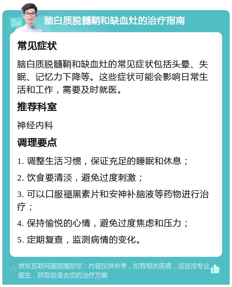 脑白质脱髓鞘和缺血灶的治疗指南 常见症状 脑白质脱髓鞘和缺血灶的常见症状包括头晕、失眠、记忆力下降等。这些症状可能会影响日常生活和工作，需要及时就医。 推荐科室 神经内科 调理要点 1. 调整生活习惯，保证充足的睡眠和休息； 2. 饮食要清淡，避免过度刺激； 3. 可以口服褪黑素片和安神补脑液等药物进行治疗； 4. 保持愉悦的心情，避免过度焦虑和压力； 5. 定期复查，监测病情的变化。