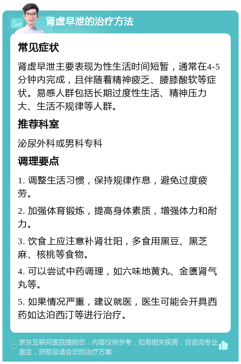 肾虚早泄的治疗方法 常见症状 肾虚早泄主要表现为性生活时间短暂，通常在4-5分钟内完成，且伴随着精神疲乏、腰膝酸软等症状。易感人群包括长期过度性生活、精神压力大、生活不规律等人群。 推荐科室 泌尿外科或男科专科 调理要点 1. 调整生活习惯，保持规律作息，避免过度疲劳。 2. 加强体育锻炼，提高身体素质，增强体力和耐力。 3. 饮食上应注意补肾壮阳，多食用黑豆、黑芝麻、核桃等食物。 4. 可以尝试中药调理，如六味地黄丸、金匮肾气丸等。 5. 如果情况严重，建议就医，医生可能会开具西药如达泊西汀等进行治疗。