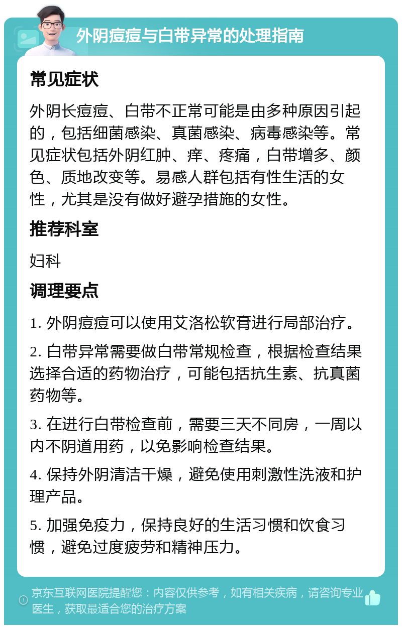 外阴痘痘与白带异常的处理指南 常见症状 外阴长痘痘、白带不正常可能是由多种原因引起的，包括细菌感染、真菌感染、病毒感染等。常见症状包括外阴红肿、痒、疼痛，白带增多、颜色、质地改变等。易感人群包括有性生活的女性，尤其是没有做好避孕措施的女性。 推荐科室 妇科 调理要点 1. 外阴痘痘可以使用艾洛松软膏进行局部治疗。 2. 白带异常需要做白带常规检查，根据检查结果选择合适的药物治疗，可能包括抗生素、抗真菌药物等。 3. 在进行白带检查前，需要三天不同房，一周以内不阴道用药，以免影响检查结果。 4. 保持外阴清洁干燥，避免使用刺激性洗液和护理产品。 5. 加强免疫力，保持良好的生活习惯和饮食习惯，避免过度疲劳和精神压力。