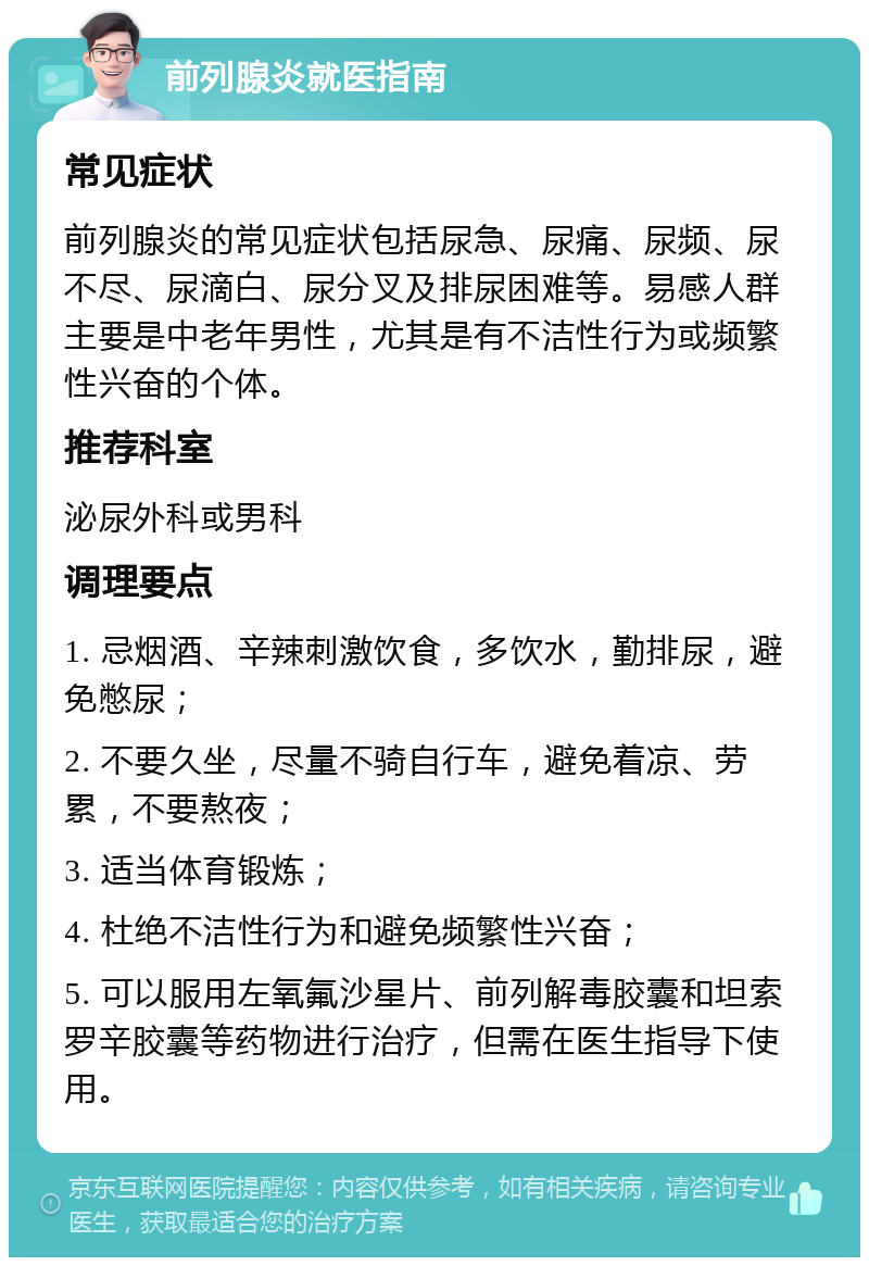 前列腺炎就医指南 常见症状 前列腺炎的常见症状包括尿急、尿痛、尿频、尿不尽、尿滴白、尿分叉及排尿困难等。易感人群主要是中老年男性，尤其是有不洁性行为或频繁性兴奋的个体。 推荐科室 泌尿外科或男科 调理要点 1. 忌烟酒、辛辣刺激饮食，多饮水，勤排尿，避免憋尿； 2. 不要久坐，尽量不骑自行车，避免着凉、劳累，不要熬夜； 3. 适当体育锻炼； 4. 杜绝不洁性行为和避免频繁性兴奋； 5. 可以服用左氧氟沙星片、前列解毒胶囊和坦索罗辛胶囊等药物进行治疗，但需在医生指导下使用。