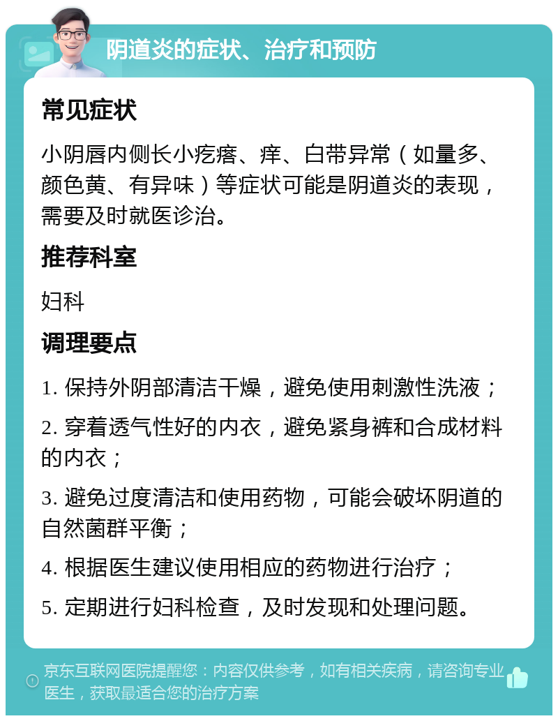 阴道炎的症状、治疗和预防 常见症状 小阴唇内侧长小疙瘩、痒、白带异常（如量多、颜色黄、有异味）等症状可能是阴道炎的表现，需要及时就医诊治。 推荐科室 妇科 调理要点 1. 保持外阴部清洁干燥，避免使用刺激性洗液； 2. 穿着透气性好的内衣，避免紧身裤和合成材料的内衣； 3. 避免过度清洁和使用药物，可能会破坏阴道的自然菌群平衡； 4. 根据医生建议使用相应的药物进行治疗； 5. 定期进行妇科检查，及时发现和处理问题。