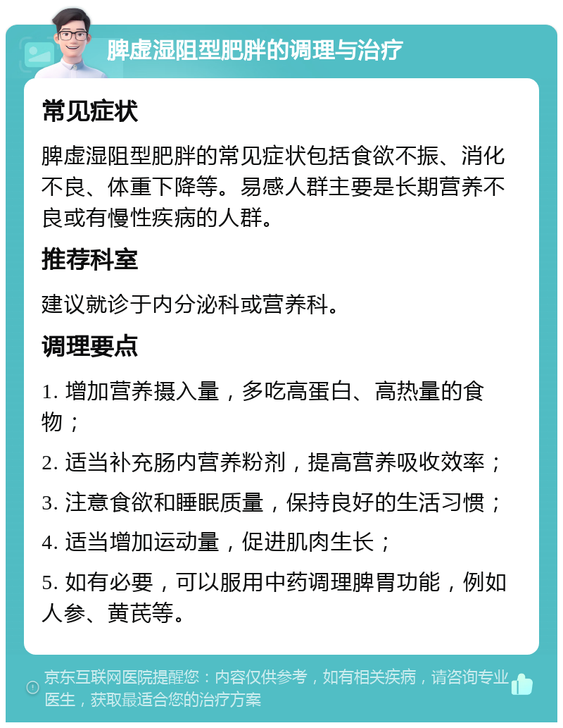 脾虚湿阻型肥胖的调理与治疗 常见症状 脾虚湿阻型肥胖的常见症状包括食欲不振、消化不良、体重下降等。易感人群主要是长期营养不良或有慢性疾病的人群。 推荐科室 建议就诊于内分泌科或营养科。 调理要点 1. 增加营养摄入量，多吃高蛋白、高热量的食物； 2. 适当补充肠内营养粉剂，提高营养吸收效率； 3. 注意食欲和睡眠质量，保持良好的生活习惯； 4. 适当增加运动量，促进肌肉生长； 5. 如有必要，可以服用中药调理脾胃功能，例如人参、黄芪等。