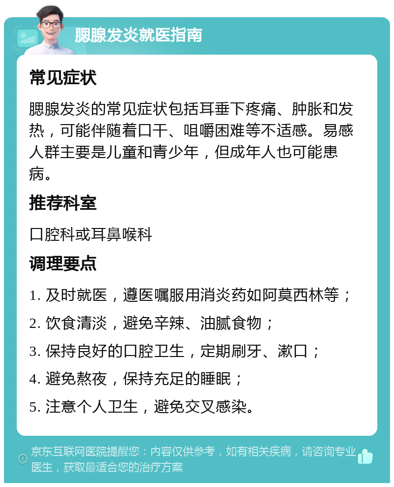 腮腺发炎就医指南 常见症状 腮腺发炎的常见症状包括耳垂下疼痛、肿胀和发热，可能伴随着口干、咀嚼困难等不适感。易感人群主要是儿童和青少年，但成年人也可能患病。 推荐科室 口腔科或耳鼻喉科 调理要点 1. 及时就医，遵医嘱服用消炎药如阿莫西林等； 2. 饮食清淡，避免辛辣、油腻食物； 3. 保持良好的口腔卫生，定期刷牙、漱口； 4. 避免熬夜，保持充足的睡眠； 5. 注意个人卫生，避免交叉感染。