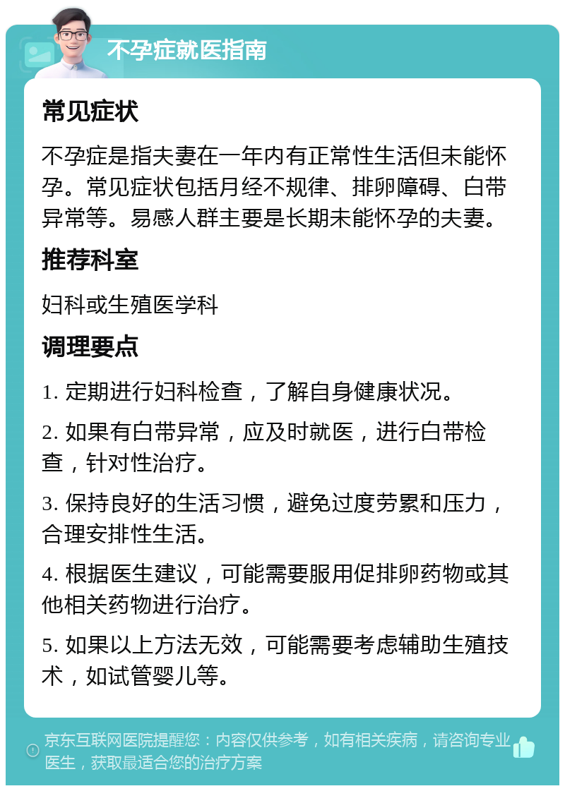 不孕症就医指南 常见症状 不孕症是指夫妻在一年内有正常性生活但未能怀孕。常见症状包括月经不规律、排卵障碍、白带异常等。易感人群主要是长期未能怀孕的夫妻。 推荐科室 妇科或生殖医学科 调理要点 1. 定期进行妇科检查，了解自身健康状况。 2. 如果有白带异常，应及时就医，进行白带检查，针对性治疗。 3. 保持良好的生活习惯，避免过度劳累和压力，合理安排性生活。 4. 根据医生建议，可能需要服用促排卵药物或其他相关药物进行治疗。 5. 如果以上方法无效，可能需要考虑辅助生殖技术，如试管婴儿等。