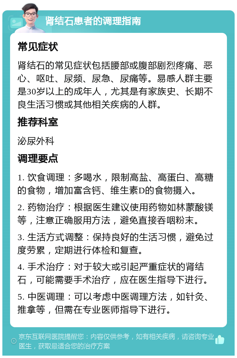 肾结石患者的调理指南 常见症状 肾结石的常见症状包括腰部或腹部剧烈疼痛、恶心、呕吐、尿频、尿急、尿痛等。易感人群主要是30岁以上的成年人，尤其是有家族史、长期不良生活习惯或其他相关疾病的人群。 推荐科室 泌尿外科 调理要点 1. 饮食调理：多喝水，限制高盐、高蛋白、高糖的食物，增加富含钙、维生素D的食物摄入。 2. 药物治疗：根据医生建议使用药物如林蒙酸镁等，注意正确服用方法，避免直接吞咽粉末。 3. 生活方式调整：保持良好的生活习惯，避免过度劳累，定期进行体检和复查。 4. 手术治疗：对于较大或引起严重症状的肾结石，可能需要手术治疗，应在医生指导下进行。 5. 中医调理：可以考虑中医调理方法，如针灸、推拿等，但需在专业医师指导下进行。