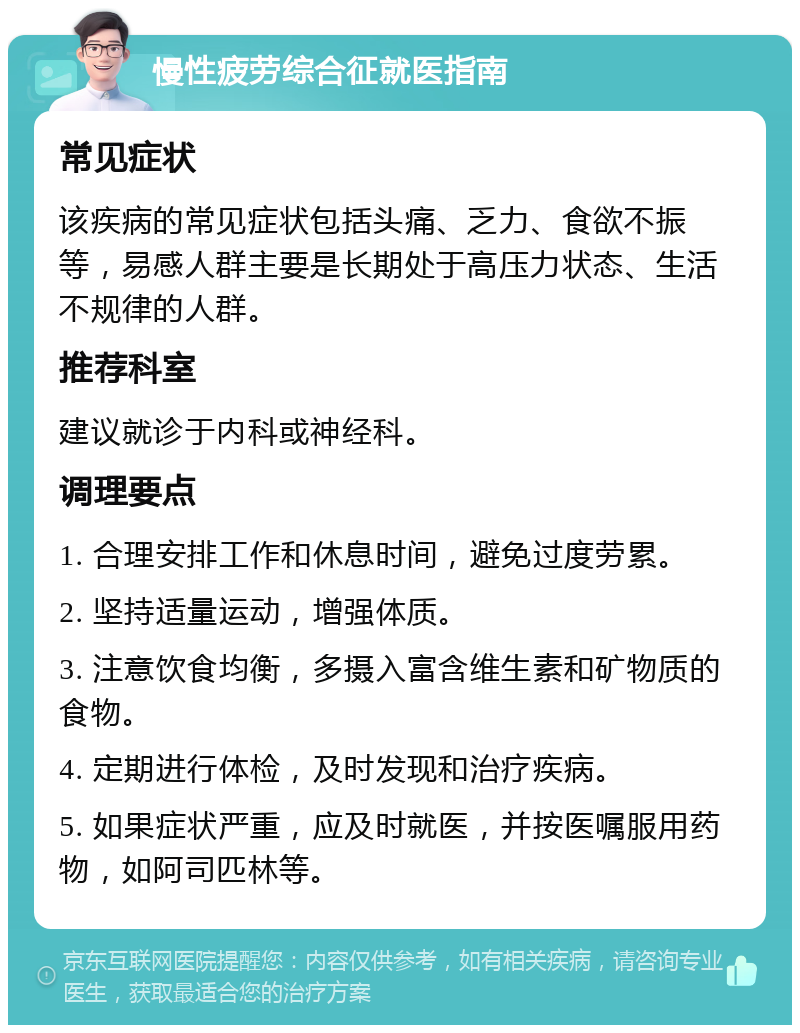 慢性疲劳综合征就医指南 常见症状 该疾病的常见症状包括头痛、乏力、食欲不振等，易感人群主要是长期处于高压力状态、生活不规律的人群。 推荐科室 建议就诊于内科或神经科。 调理要点 1. 合理安排工作和休息时间，避免过度劳累。 2. 坚持适量运动，增强体质。 3. 注意饮食均衡，多摄入富含维生素和矿物质的食物。 4. 定期进行体检，及时发现和治疗疾病。 5. 如果症状严重，应及时就医，并按医嘱服用药物，如阿司匹林等。