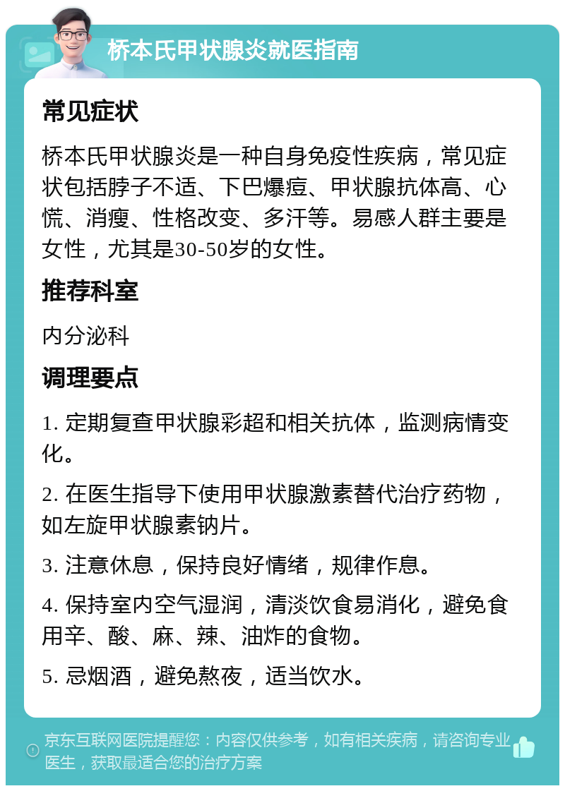 桥本氏甲状腺炎就医指南 常见症状 桥本氏甲状腺炎是一种自身免疫性疾病，常见症状包括脖子不适、下巴爆痘、甲状腺抗体高、心慌、消瘦、性格改变、多汗等。易感人群主要是女性，尤其是30-50岁的女性。 推荐科室 内分泌科 调理要点 1. 定期复查甲状腺彩超和相关抗体，监测病情变化。 2. 在医生指导下使用甲状腺激素替代治疗药物，如左旋甲状腺素钠片。 3. 注意休息，保持良好情绪，规律作息。 4. 保持室内空气湿润，清淡饮食易消化，避免食用辛、酸、麻、辣、油炸的食物。 5. 忌烟酒，避免熬夜，适当饮水。