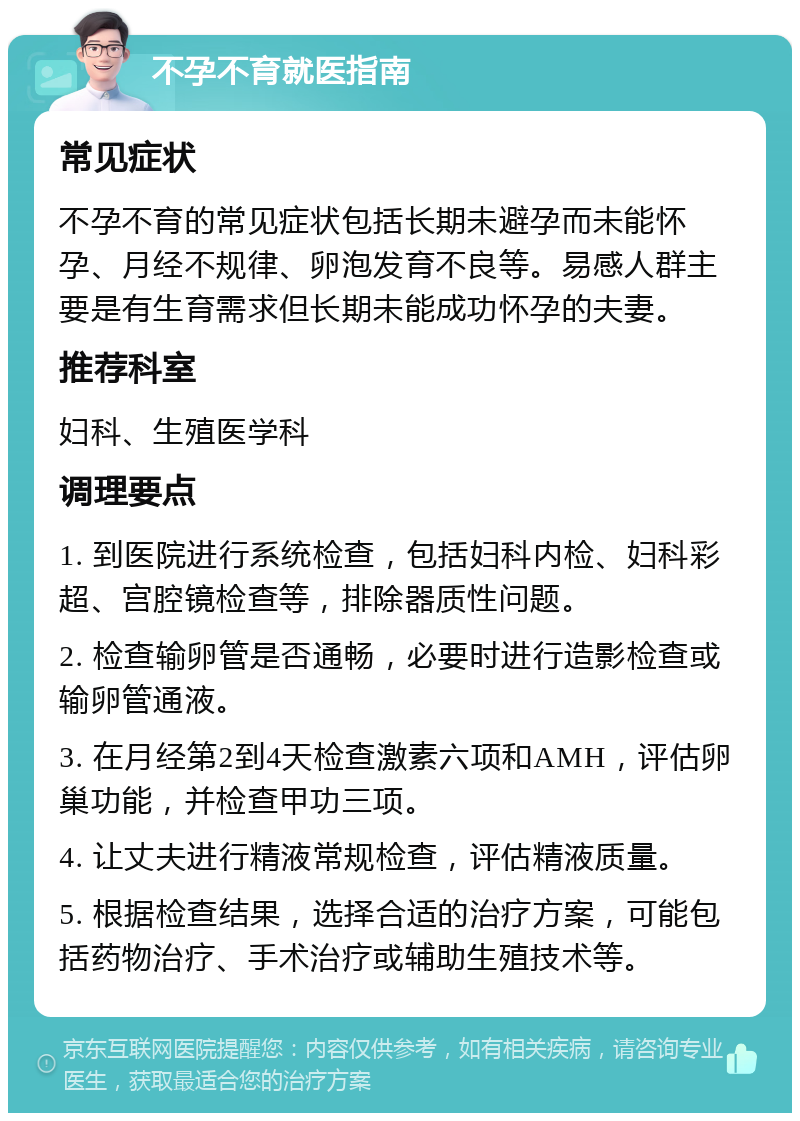 不孕不育就医指南 常见症状 不孕不育的常见症状包括长期未避孕而未能怀孕、月经不规律、卵泡发育不良等。易感人群主要是有生育需求但长期未能成功怀孕的夫妻。 推荐科室 妇科、生殖医学科 调理要点 1. 到医院进行系统检查，包括妇科内检、妇科彩超、宫腔镜检查等，排除器质性问题。 2. 检查输卵管是否通畅，必要时进行造影检查或输卵管通液。 3. 在月经第2到4天检查激素六项和AMH，评估卵巢功能，并检查甲功三项。 4. 让丈夫进行精液常规检查，评估精液质量。 5. 根据检查结果，选择合适的治疗方案，可能包括药物治疗、手术治疗或辅助生殖技术等。