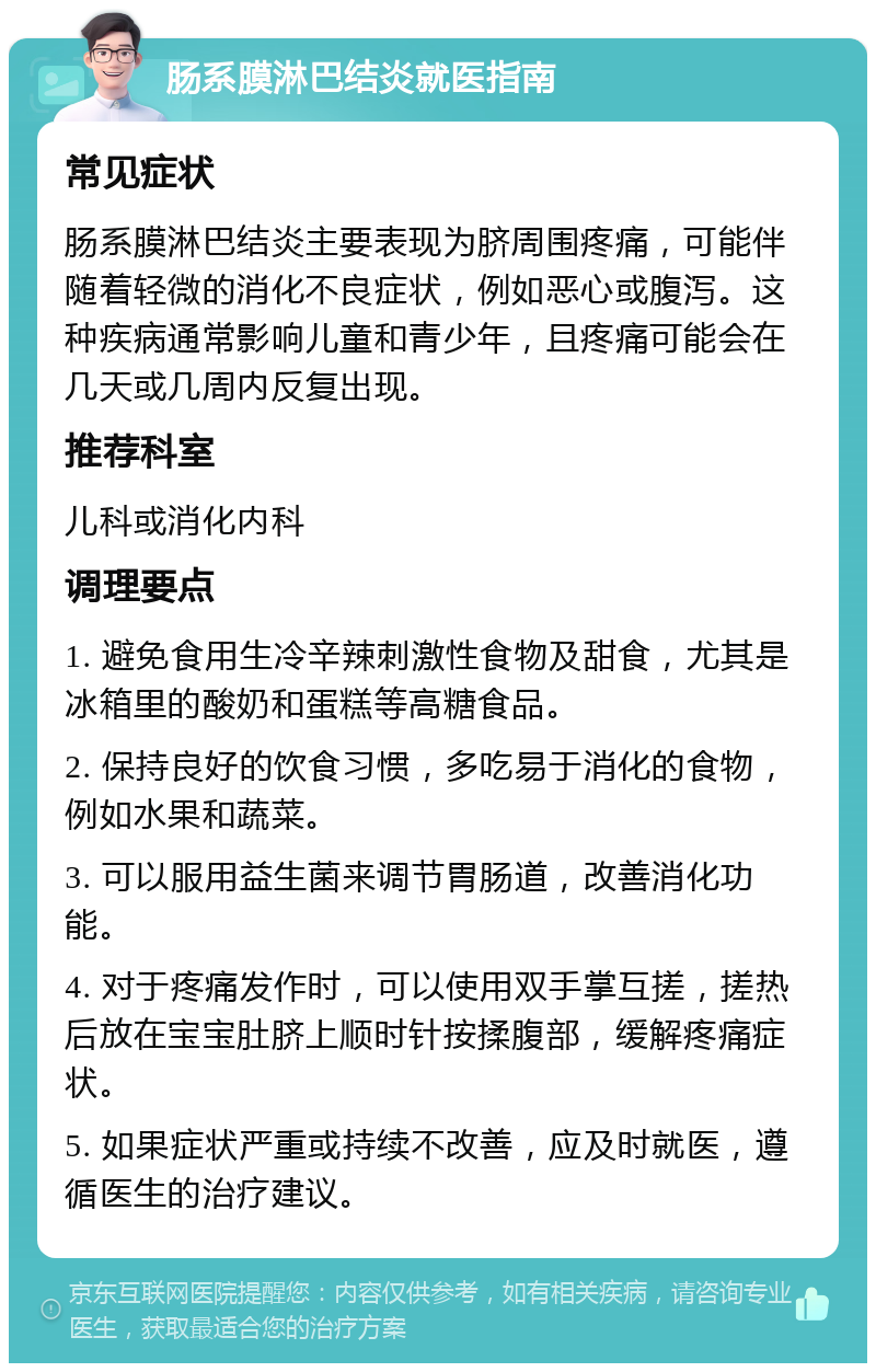 肠系膜淋巴结炎就医指南 常见症状 肠系膜淋巴结炎主要表现为脐周围疼痛，可能伴随着轻微的消化不良症状，例如恶心或腹泻。这种疾病通常影响儿童和青少年，且疼痛可能会在几天或几周内反复出现。 推荐科室 儿科或消化内科 调理要点 1. 避免食用生冷辛辣刺激性食物及甜食，尤其是冰箱里的酸奶和蛋糕等高糖食品。 2. 保持良好的饮食习惯，多吃易于消化的食物，例如水果和蔬菜。 3. 可以服用益生菌来调节胃肠道，改善消化功能。 4. 对于疼痛发作时，可以使用双手掌互搓，搓热后放在宝宝肚脐上顺时针按揉腹部，缓解疼痛症状。 5. 如果症状严重或持续不改善，应及时就医，遵循医生的治疗建议。