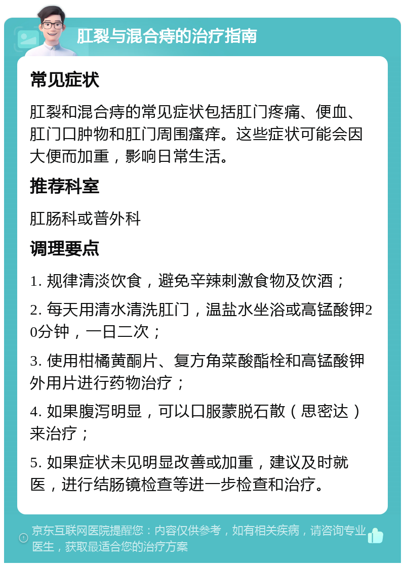 肛裂与混合痔的治疗指南 常见症状 肛裂和混合痔的常见症状包括肛门疼痛、便血、肛门口肿物和肛门周围瘙痒。这些症状可能会因大便而加重，影响日常生活。 推荐科室 肛肠科或普外科 调理要点 1. 规律清淡饮食，避免辛辣刺激食物及饮酒； 2. 每天用清水清洗肛门，温盐水坐浴或高锰酸钾20分钟，一日二次； 3. 使用柑橘黄酮片、复方角菜酸酯栓和高锰酸钾外用片进行药物治疗； 4. 如果腹泻明显，可以口服蒙脱石散（思密达）来治疗； 5. 如果症状未见明显改善或加重，建议及时就医，进行结肠镜检查等进一步检查和治疗。