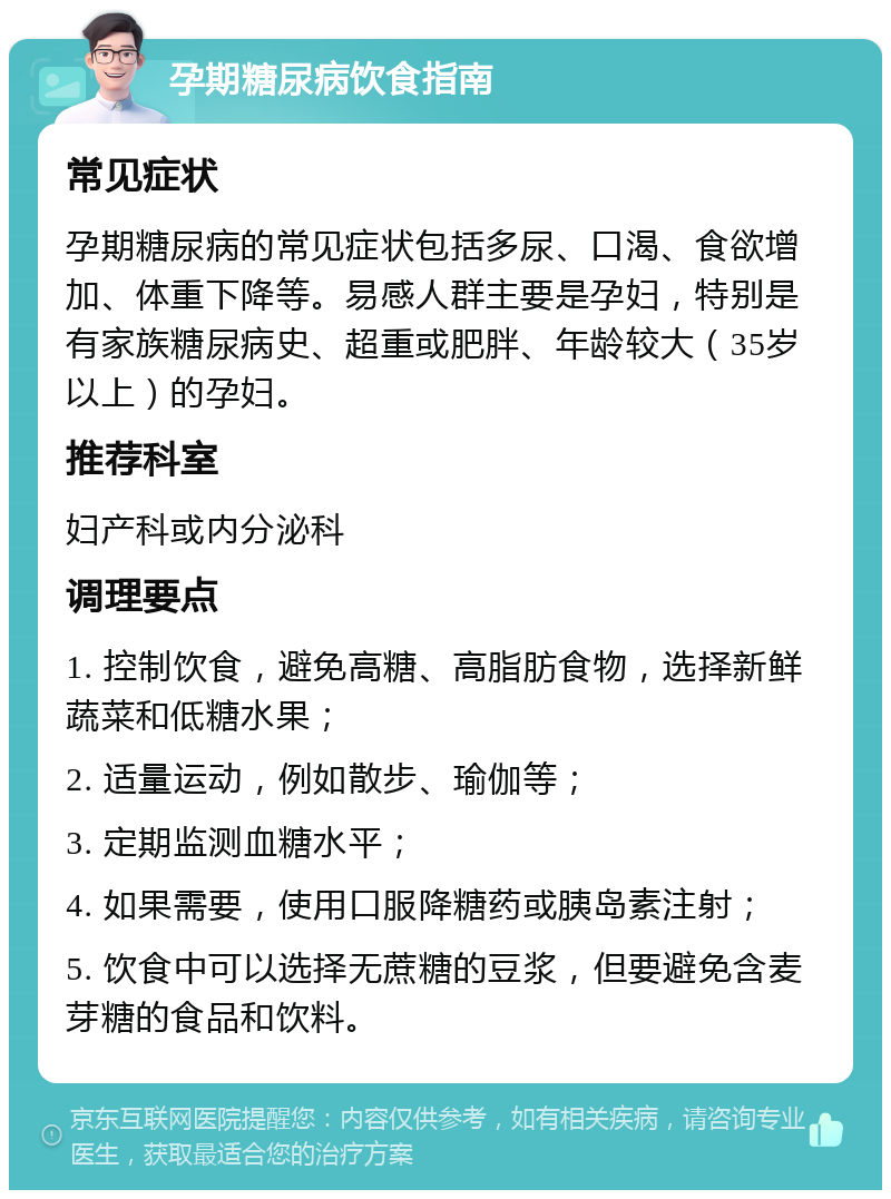 孕期糖尿病饮食指南 常见症状 孕期糖尿病的常见症状包括多尿、口渴、食欲增加、体重下降等。易感人群主要是孕妇，特别是有家族糖尿病史、超重或肥胖、年龄较大（35岁以上）的孕妇。 推荐科室 妇产科或内分泌科 调理要点 1. 控制饮食，避免高糖、高脂肪食物，选择新鲜蔬菜和低糖水果； 2. 适量运动，例如散步、瑜伽等； 3. 定期监测血糖水平； 4. 如果需要，使用口服降糖药或胰岛素注射； 5. 饮食中可以选择无蔗糖的豆浆，但要避免含麦芽糖的食品和饮料。