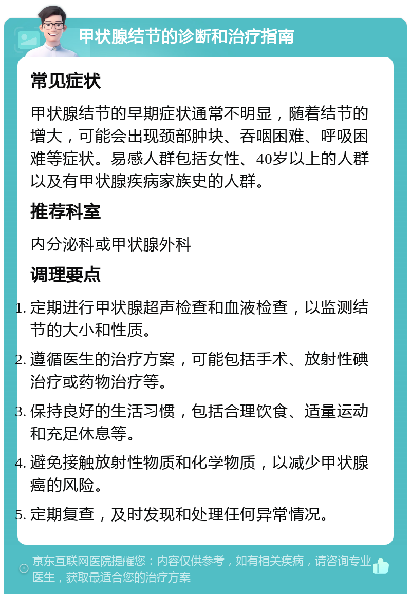 甲状腺结节的诊断和治疗指南 常见症状 甲状腺结节的早期症状通常不明显，随着结节的增大，可能会出现颈部肿块、吞咽困难、呼吸困难等症状。易感人群包括女性、40岁以上的人群以及有甲状腺疾病家族史的人群。 推荐科室 内分泌科或甲状腺外科 调理要点 定期进行甲状腺超声检查和血液检查，以监测结节的大小和性质。 遵循医生的治疗方案，可能包括手术、放射性碘治疗或药物治疗等。 保持良好的生活习惯，包括合理饮食、适量运动和充足休息等。 避免接触放射性物质和化学物质，以减少甲状腺癌的风险。 定期复查，及时发现和处理任何异常情况。