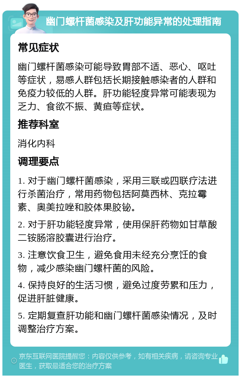 幽门螺杆菌感染及肝功能异常的处理指南 常见症状 幽门螺杆菌感染可能导致胃部不适、恶心、呕吐等症状，易感人群包括长期接触感染者的人群和免疫力较低的人群。肝功能轻度异常可能表现为乏力、食欲不振、黄疸等症状。 推荐科室 消化内科 调理要点 1. 对于幽门螺杆菌感染，采用三联或四联疗法进行杀菌治疗，常用药物包括阿莫西林、克拉霉素、奥美拉唑和胶体果胶铋。 2. 对于肝功能轻度异常，使用保肝药物如甘草酸二铵肠溶胶囊进行治疗。 3. 注意饮食卫生，避免食用未经充分烹饪的食物，减少感染幽门螺杆菌的风险。 4. 保持良好的生活习惯，避免过度劳累和压力，促进肝脏健康。 5. 定期复查肝功能和幽门螺杆菌感染情况，及时调整治疗方案。