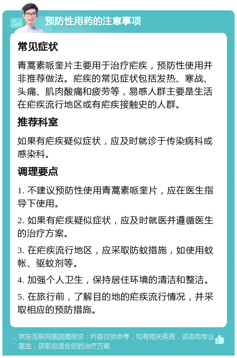 预防性用药的注意事项 常见症状 青蒿素哌奎片主要用于治疗疟疾，预防性使用并非推荐做法。疟疾的常见症状包括发热、寒战、头痛、肌肉酸痛和疲劳等，易感人群主要是生活在疟疾流行地区或有疟疾接触史的人群。 推荐科室 如果有疟疾疑似症状，应及时就诊于传染病科或感染科。 调理要点 1. 不建议预防性使用青蒿素哌奎片，应在医生指导下使用。 2. 如果有疟疾疑似症状，应及时就医并遵循医生的治疗方案。 3. 在疟疾流行地区，应采取防蚊措施，如使用蚊帐、驱蚊剂等。 4. 加强个人卫生，保持居住环境的清洁和整洁。 5. 在旅行前，了解目的地的疟疾流行情况，并采取相应的预防措施。