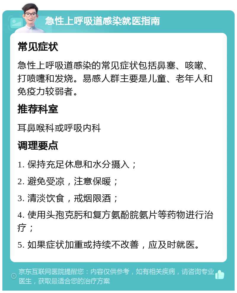 急性上呼吸道感染就医指南 常见症状 急性上呼吸道感染的常见症状包括鼻塞、咳嗽、打喷嚏和发烧。易感人群主要是儿童、老年人和免疫力较弱者。 推荐科室 耳鼻喉科或呼吸内科 调理要点 1. 保持充足休息和水分摄入； 2. 避免受凉，注意保暖； 3. 清淡饮食，戒烟限酒； 4. 使用头孢克肟和复方氨酚脘氨片等药物进行治疗； 5. 如果症状加重或持续不改善，应及时就医。