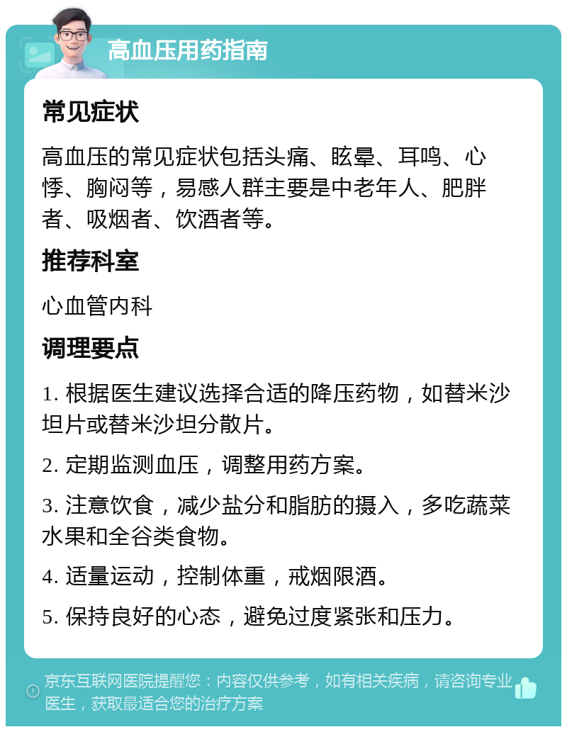 高血压用药指南 常见症状 高血压的常见症状包括头痛、眩晕、耳鸣、心悸、胸闷等，易感人群主要是中老年人、肥胖者、吸烟者、饮酒者等。 推荐科室 心血管内科 调理要点 1. 根据医生建议选择合适的降压药物，如替米沙坦片或替米沙坦分散片。 2. 定期监测血压，调整用药方案。 3. 注意饮食，减少盐分和脂肪的摄入，多吃蔬菜水果和全谷类食物。 4. 适量运动，控制体重，戒烟限酒。 5. 保持良好的心态，避免过度紧张和压力。