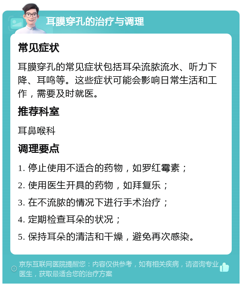 耳膜穿孔的治疗与调理 常见症状 耳膜穿孔的常见症状包括耳朵流脓流水、听力下降、耳鸣等。这些症状可能会影响日常生活和工作，需要及时就医。 推荐科室 耳鼻喉科 调理要点 1. 停止使用不适合的药物，如罗红霉素； 2. 使用医生开具的药物，如拜复乐； 3. 在不流脓的情况下进行手术治疗； 4. 定期检查耳朵的状况； 5. 保持耳朵的清洁和干燥，避免再次感染。