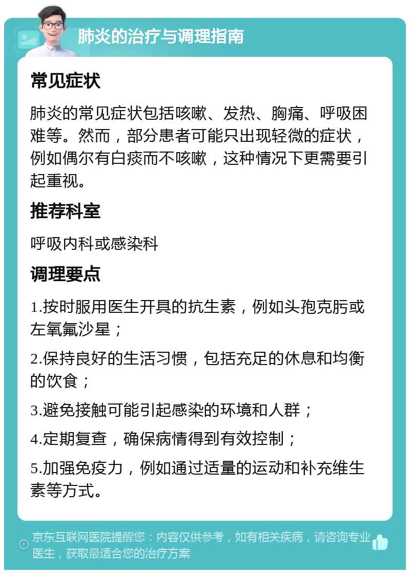 肺炎的治疗与调理指南 常见症状 肺炎的常见症状包括咳嗽、发热、胸痛、呼吸困难等。然而，部分患者可能只出现轻微的症状，例如偶尔有白痰而不咳嗽，这种情况下更需要引起重视。 推荐科室 呼吸内科或感染科 调理要点 1.按时服用医生开具的抗生素，例如头孢克肟或左氧氟沙星； 2.保持良好的生活习惯，包括充足的休息和均衡的饮食； 3.避免接触可能引起感染的环境和人群； 4.定期复查，确保病情得到有效控制； 5.加强免疫力，例如通过适量的运动和补充维生素等方式。