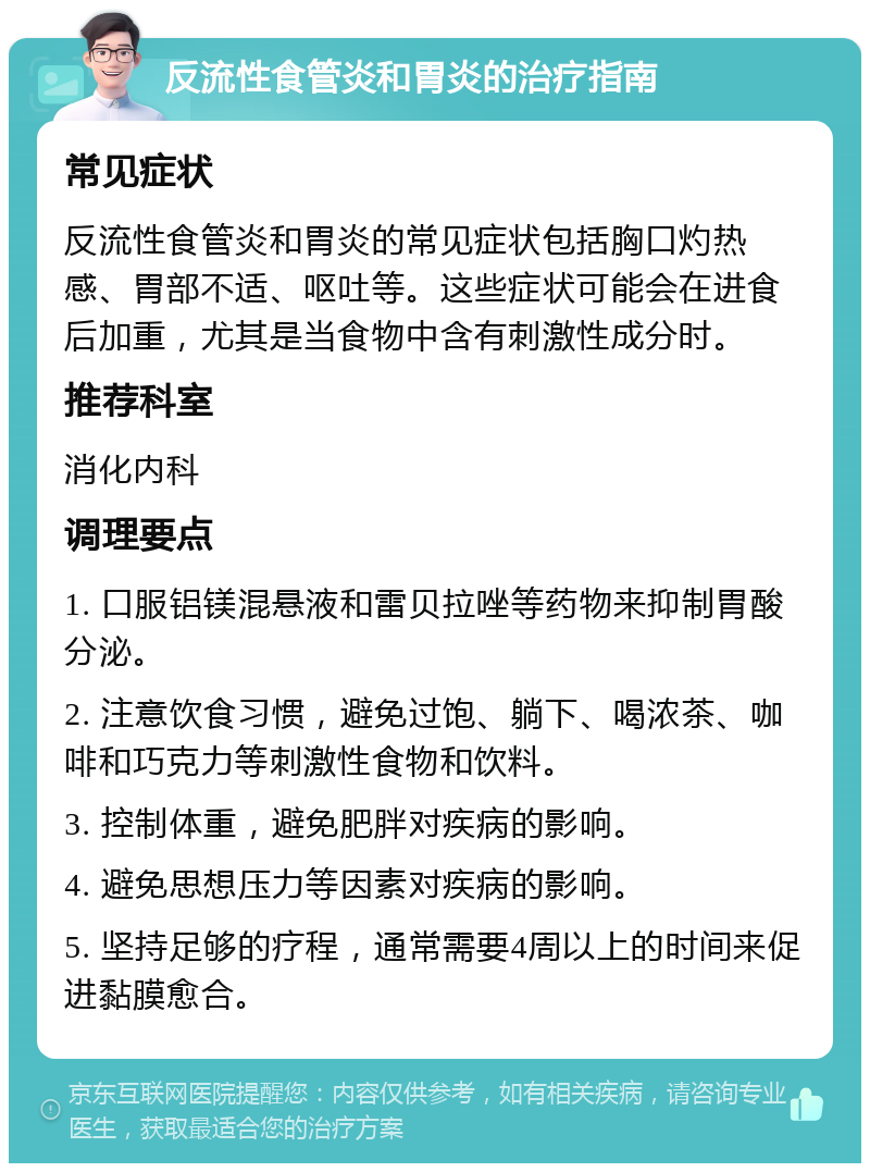 反流性食管炎和胃炎的治疗指南 常见症状 反流性食管炎和胃炎的常见症状包括胸口灼热感、胃部不适、呕吐等。这些症状可能会在进食后加重，尤其是当食物中含有刺激性成分时。 推荐科室 消化内科 调理要点 1. 口服铝镁混悬液和雷贝拉唑等药物来抑制胃酸分泌。 2. 注意饮食习惯，避免过饱、躺下、喝浓茶、咖啡和巧克力等刺激性食物和饮料。 3. 控制体重，避免肥胖对疾病的影响。 4. 避免思想压力等因素对疾病的影响。 5. 坚持足够的疗程，通常需要4周以上的时间来促进黏膜愈合。