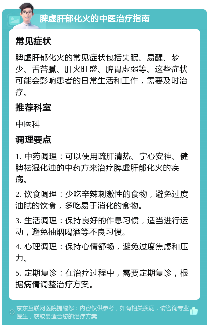 脾虚肝郁化火的中医治疗指南 常见症状 脾虚肝郁化火的常见症状包括失眠、易醒、梦少、舌苔腻、肝火旺盛、脾胃虚弱等。这些症状可能会影响患者的日常生活和工作，需要及时治疗。 推荐科室 中医科 调理要点 1. 中药调理：可以使用疏肝清热、宁心安神、健脾祛湿化浊的中药方来治疗脾虚肝郁化火的疾病。 2. 饮食调理：少吃辛辣刺激性的食物，避免过度油腻的饮食，多吃易于消化的食物。 3. 生活调理：保持良好的作息习惯，适当进行运动，避免抽烟喝酒等不良习惯。 4. 心理调理：保持心情舒畅，避免过度焦虑和压力。 5. 定期复诊：在治疗过程中，需要定期复诊，根据病情调整治疗方案。