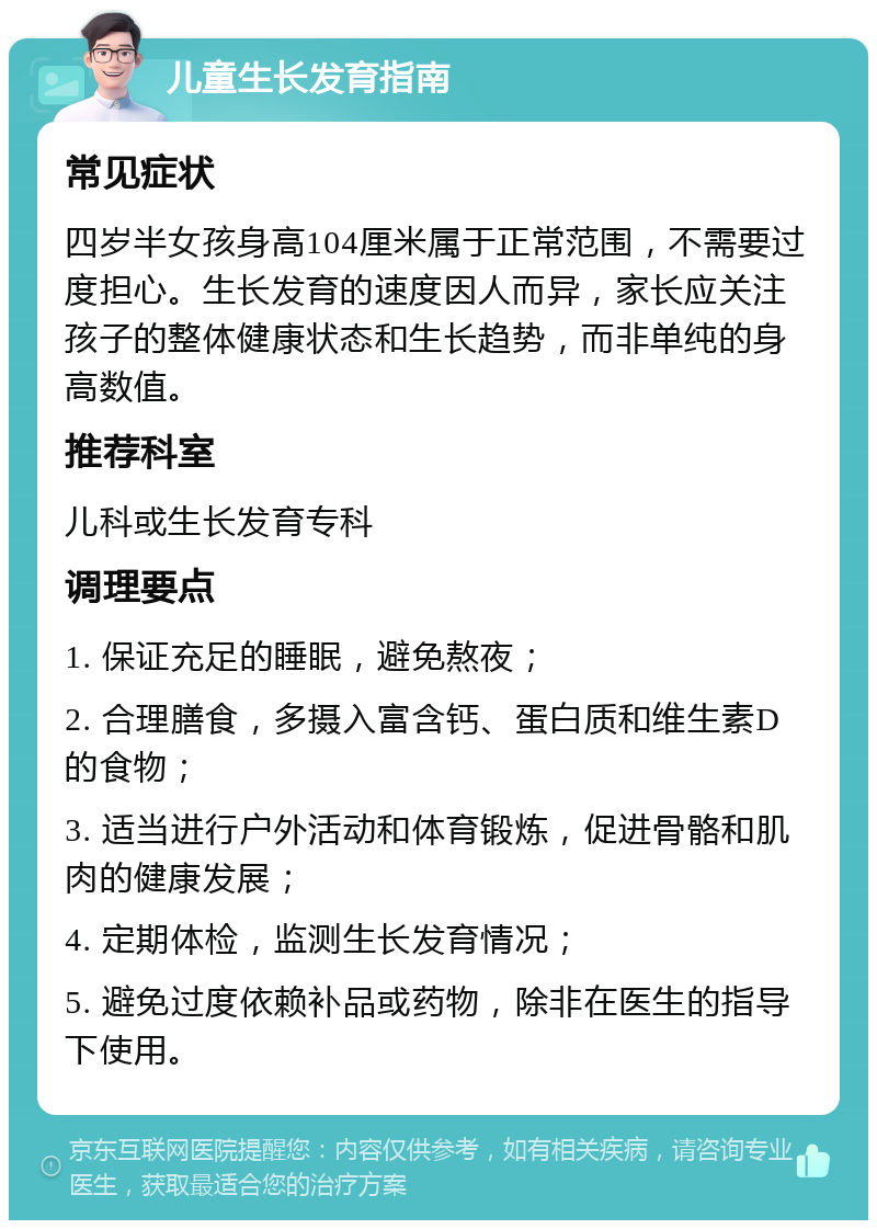 儿童生长发育指南 常见症状 四岁半女孩身高104厘米属于正常范围，不需要过度担心。生长发育的速度因人而异，家长应关注孩子的整体健康状态和生长趋势，而非单纯的身高数值。 推荐科室 儿科或生长发育专科 调理要点 1. 保证充足的睡眠，避免熬夜； 2. 合理膳食，多摄入富含钙、蛋白质和维生素D的食物； 3. 适当进行户外活动和体育锻炼，促进骨骼和肌肉的健康发展； 4. 定期体检，监测生长发育情况； 5. 避免过度依赖补品或药物，除非在医生的指导下使用。