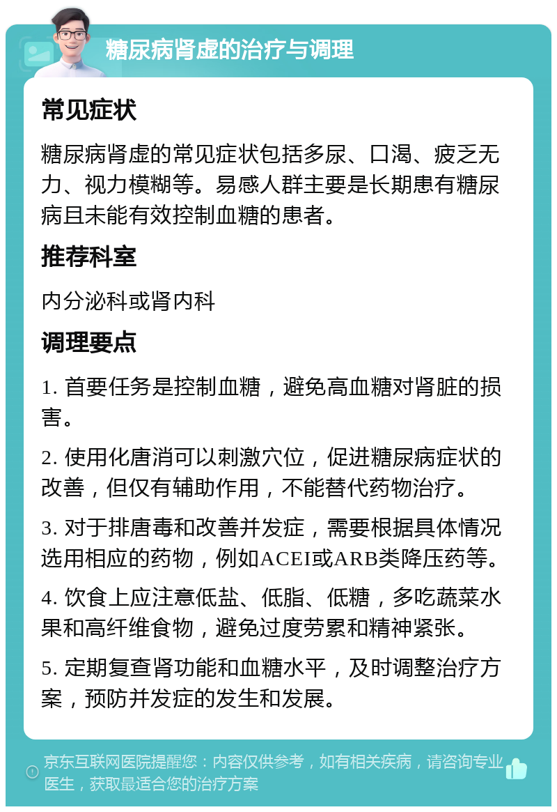 糖尿病肾虚的治疗与调理 常见症状 糖尿病肾虚的常见症状包括多尿、口渴、疲乏无力、视力模糊等。易感人群主要是长期患有糖尿病且未能有效控制血糖的患者。 推荐科室 内分泌科或肾内科 调理要点 1. 首要任务是控制血糖，避免高血糖对肾脏的损害。 2. 使用化唐消可以刺激穴位，促进糖尿病症状的改善，但仅有辅助作用，不能替代药物治疗。 3. 对于排唐毒和改善并发症，需要根据具体情况选用相应的药物，例如ACEI或ARB类降压药等。 4. 饮食上应注意低盐、低脂、低糖，多吃蔬菜水果和高纤维食物，避免过度劳累和精神紧张。 5. 定期复查肾功能和血糖水平，及时调整治疗方案，预防并发症的发生和发展。