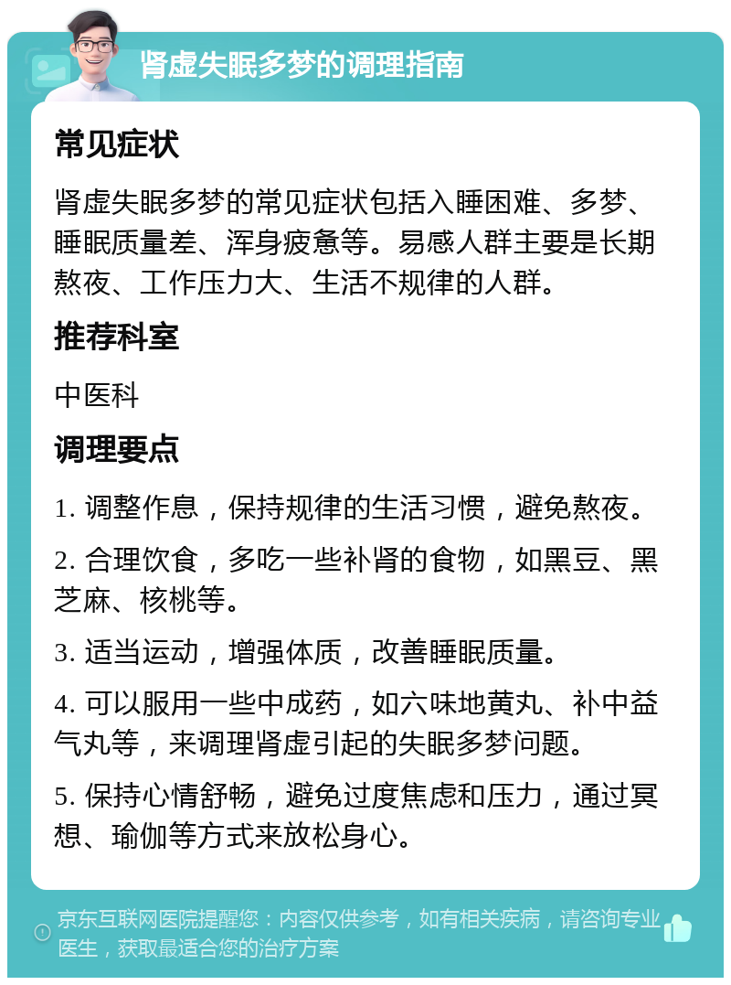 肾虚失眠多梦的调理指南 常见症状 肾虚失眠多梦的常见症状包括入睡困难、多梦、睡眠质量差、浑身疲惫等。易感人群主要是长期熬夜、工作压力大、生活不规律的人群。 推荐科室 中医科 调理要点 1. 调整作息，保持规律的生活习惯，避免熬夜。 2. 合理饮食，多吃一些补肾的食物，如黑豆、黑芝麻、核桃等。 3. 适当运动，增强体质，改善睡眠质量。 4. 可以服用一些中成药，如六味地黄丸、补中益气丸等，来调理肾虚引起的失眠多梦问题。 5. 保持心情舒畅，避免过度焦虑和压力，通过冥想、瑜伽等方式来放松身心。