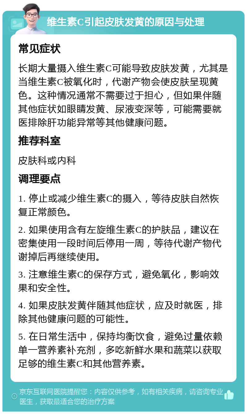 维生素C引起皮肤发黄的原因与处理 常见症状 长期大量摄入维生素C可能导致皮肤发黄，尤其是当维生素C被氧化时，代谢产物会使皮肤呈现黄色。这种情况通常不需要过于担心，但如果伴随其他症状如眼睛发黄、尿液变深等，可能需要就医排除肝功能异常等其他健康问题。 推荐科室 皮肤科或内科 调理要点 1. 停止或减少维生素C的摄入，等待皮肤自然恢复正常颜色。 2. 如果使用含有左旋维生素C的护肤品，建议在密集使用一段时间后停用一周，等待代谢产物代谢掉后再继续使用。 3. 注意维生素C的保存方式，避免氧化，影响效果和安全性。 4. 如果皮肤发黄伴随其他症状，应及时就医，排除其他健康问题的可能性。 5. 在日常生活中，保持均衡饮食，避免过量依赖单一营养素补充剂，多吃新鲜水果和蔬菜以获取足够的维生素C和其他营养素。