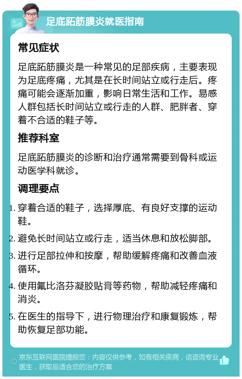 足底跖筋膜炎就医指南 常见症状 足底跖筋膜炎是一种常见的足部疾病，主要表现为足底疼痛，尤其是在长时间站立或行走后。疼痛可能会逐渐加重，影响日常生活和工作。易感人群包括长时间站立或行走的人群、肥胖者、穿着不合适的鞋子等。 推荐科室 足底跖筋膜炎的诊断和治疗通常需要到骨科或运动医学科就诊。 调理要点 穿着合适的鞋子，选择厚底、有良好支撑的运动鞋。 避免长时间站立或行走，适当休息和放松脚部。 进行足部拉伸和按摩，帮助缓解疼痛和改善血液循环。 使用氟比洛芬凝胶贴膏等药物，帮助减轻疼痛和消炎。 在医生的指导下，进行物理治疗和康复锻炼，帮助恢复足部功能。