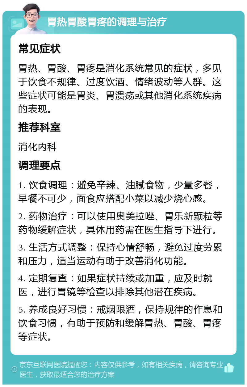 胃热胃酸胃疼的调理与治疗 常见症状 胃热、胃酸、胃疼是消化系统常见的症状，多见于饮食不规律、过度饮酒、情绪波动等人群。这些症状可能是胃炎、胃溃疡或其他消化系统疾病的表现。 推荐科室 消化内科 调理要点 1. 饮食调理：避免辛辣、油腻食物，少量多餐，早餐不可少，面食应搭配小菜以减少烧心感。 2. 药物治疗：可以使用奥美拉唑、胃乐新颗粒等药物缓解症状，具体用药需在医生指导下进行。 3. 生活方式调整：保持心情舒畅，避免过度劳累和压力，适当运动有助于改善消化功能。 4. 定期复查：如果症状持续或加重，应及时就医，进行胃镜等检查以排除其他潜在疾病。 5. 养成良好习惯：戒烟限酒，保持规律的作息和饮食习惯，有助于预防和缓解胃热、胃酸、胃疼等症状。