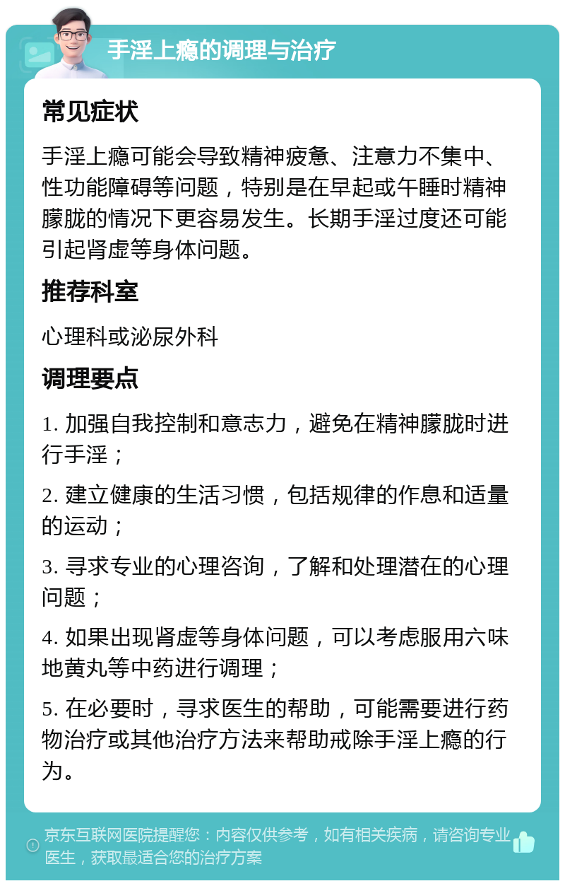 手淫上瘾的调理与治疗 常见症状 手淫上瘾可能会导致精神疲惫、注意力不集中、性功能障碍等问题，特别是在早起或午睡时精神朦胧的情况下更容易发生。长期手淫过度还可能引起肾虚等身体问题。 推荐科室 心理科或泌尿外科 调理要点 1. 加强自我控制和意志力，避免在精神朦胧时进行手淫； 2. 建立健康的生活习惯，包括规律的作息和适量的运动； 3. 寻求专业的心理咨询，了解和处理潜在的心理问题； 4. 如果出现肾虚等身体问题，可以考虑服用六味地黄丸等中药进行调理； 5. 在必要时，寻求医生的帮助，可能需要进行药物治疗或其他治疗方法来帮助戒除手淫上瘾的行为。