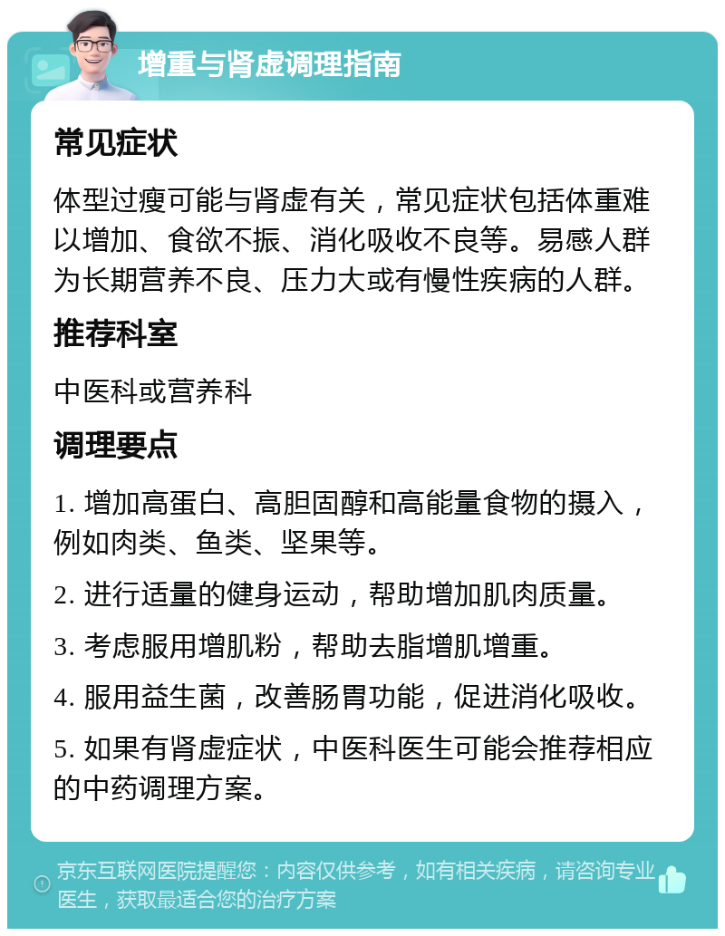 增重与肾虚调理指南 常见症状 体型过瘦可能与肾虚有关，常见症状包括体重难以增加、食欲不振、消化吸收不良等。易感人群为长期营养不良、压力大或有慢性疾病的人群。 推荐科室 中医科或营养科 调理要点 1. 增加高蛋白、高胆固醇和高能量食物的摄入，例如肉类、鱼类、坚果等。 2. 进行适量的健身运动，帮助增加肌肉质量。 3. 考虑服用增肌粉，帮助去脂增肌增重。 4. 服用益生菌，改善肠胃功能，促进消化吸收。 5. 如果有肾虚症状，中医科医生可能会推荐相应的中药调理方案。