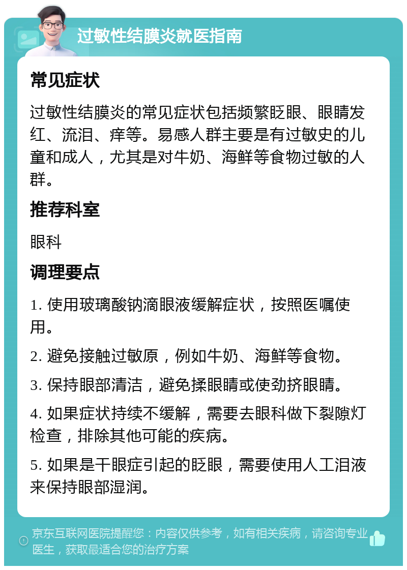 过敏性结膜炎就医指南 常见症状 过敏性结膜炎的常见症状包括频繁眨眼、眼睛发红、流泪、痒等。易感人群主要是有过敏史的儿童和成人，尤其是对牛奶、海鲜等食物过敏的人群。 推荐科室 眼科 调理要点 1. 使用玻璃酸钠滴眼液缓解症状，按照医嘱使用。 2. 避免接触过敏原，例如牛奶、海鲜等食物。 3. 保持眼部清洁，避免揉眼睛或使劲挤眼睛。 4. 如果症状持续不缓解，需要去眼科做下裂隙灯检查，排除其他可能的疾病。 5. 如果是干眼症引起的眨眼，需要使用人工泪液来保持眼部湿润。