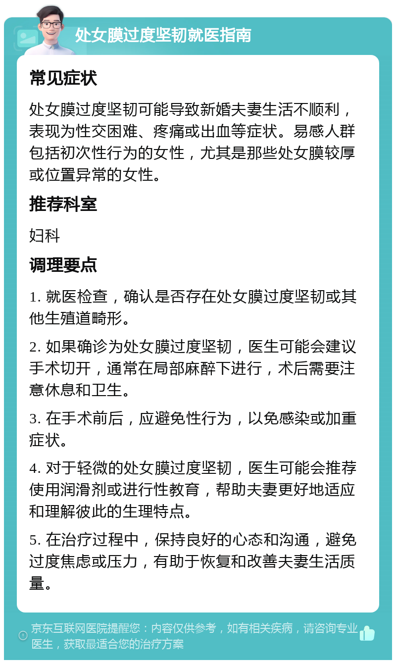 处女膜过度坚韧就医指南 常见症状 处女膜过度坚韧可能导致新婚夫妻生活不顺利，表现为性交困难、疼痛或出血等症状。易感人群包括初次性行为的女性，尤其是那些处女膜较厚或位置异常的女性。 推荐科室 妇科 调理要点 1. 就医检查，确认是否存在处女膜过度坚韧或其他生殖道畸形。 2. 如果确诊为处女膜过度坚韧，医生可能会建议手术切开，通常在局部麻醉下进行，术后需要注意休息和卫生。 3. 在手术前后，应避免性行为，以免感染或加重症状。 4. 对于轻微的处女膜过度坚韧，医生可能会推荐使用润滑剂或进行性教育，帮助夫妻更好地适应和理解彼此的生理特点。 5. 在治疗过程中，保持良好的心态和沟通，避免过度焦虑或压力，有助于恢复和改善夫妻生活质量。