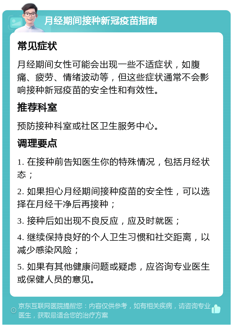 月经期间接种新冠疫苗指南 常见症状 月经期间女性可能会出现一些不适症状，如腹痛、疲劳、情绪波动等，但这些症状通常不会影响接种新冠疫苗的安全性和有效性。 推荐科室 预防接种科室或社区卫生服务中心。 调理要点 1. 在接种前告知医生你的特殊情况，包括月经状态； 2. 如果担心月经期间接种疫苗的安全性，可以选择在月经干净后再接种； 3. 接种后如出现不良反应，应及时就医； 4. 继续保持良好的个人卫生习惯和社交距离，以减少感染风险； 5. 如果有其他健康问题或疑虑，应咨询专业医生或保健人员的意见。