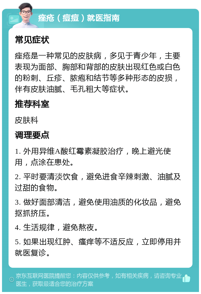 痤疮（痘痘）就医指南 常见症状 痤疮是一种常见的皮肤病，多见于青少年，主要表现为面部、胸部和背部的皮肤出现红色或白色的粉刺、丘疹、脓疱和结节等多种形态的皮损，伴有皮肤油腻、毛孔粗大等症状。 推荐科室 皮肤科 调理要点 1. 外用异维A酸红霉素凝胶治疗，晚上避光使用，点涂在患处。 2. 平时要清淡饮食，避免进食辛辣刺激、油腻及过甜的食物。 3. 做好面部清洁，避免使用油质的化妆品，避免抠抓挤压。 4. 生活规律，避免熬夜。 5. 如果出现红肿、瘙痒等不适反应，立即停用并就医复诊。