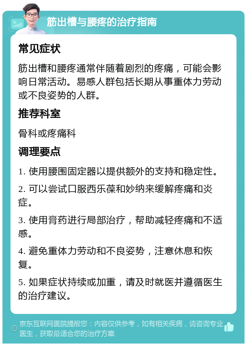 筋出槽与腰疼的治疗指南 常见症状 筋出槽和腰疼通常伴随着剧烈的疼痛，可能会影响日常活动。易感人群包括长期从事重体力劳动或不良姿势的人群。 推荐科室 骨科或疼痛科 调理要点 1. 使用腰围固定器以提供额外的支持和稳定性。 2. 可以尝试口服西乐葆和妙纳来缓解疼痛和炎症。 3. 使用膏药进行局部治疗，帮助减轻疼痛和不适感。 4. 避免重体力劳动和不良姿势，注意休息和恢复。 5. 如果症状持续或加重，请及时就医并遵循医生的治疗建议。