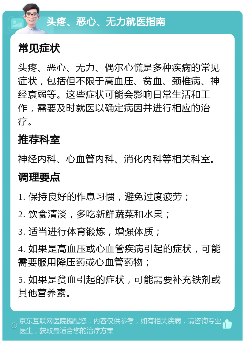 头疼、恶心、无力就医指南 常见症状 头疼、恶心、无力、偶尔心慌是多种疾病的常见症状，包括但不限于高血压、贫血、颈椎病、神经衰弱等。这些症状可能会影响日常生活和工作，需要及时就医以确定病因并进行相应的治疗。 推荐科室 神经内科、心血管内科、消化内科等相关科室。 调理要点 1. 保持良好的作息习惯，避免过度疲劳； 2. 饮食清淡，多吃新鲜蔬菜和水果； 3. 适当进行体育锻炼，增强体质； 4. 如果是高血压或心血管疾病引起的症状，可能需要服用降压药或心血管药物； 5. 如果是贫血引起的症状，可能需要补充铁剂或其他营养素。