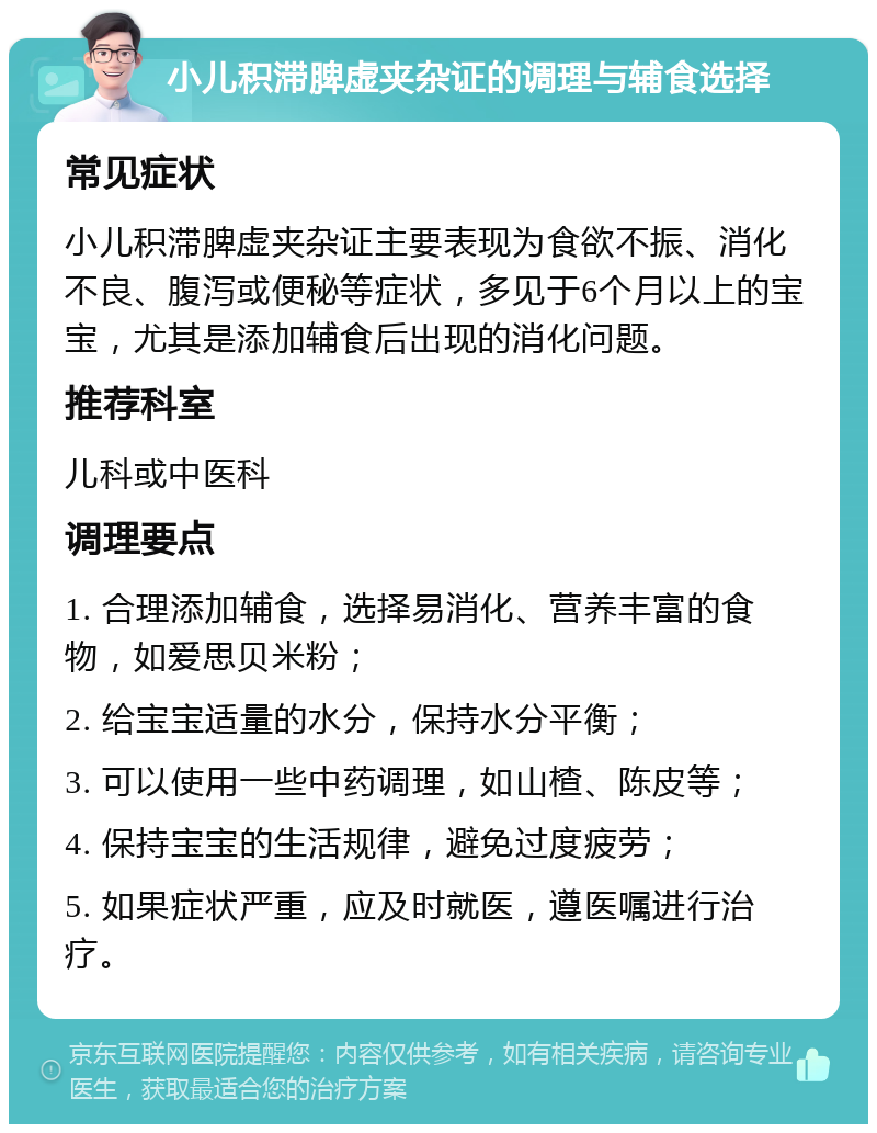 小儿积滞脾虚夹杂证的调理与辅食选择 常见症状 小儿积滞脾虚夹杂证主要表现为食欲不振、消化不良、腹泻或便秘等症状，多见于6个月以上的宝宝，尤其是添加辅食后出现的消化问题。 推荐科室 儿科或中医科 调理要点 1. 合理添加辅食，选择易消化、营养丰富的食物，如爱思贝米粉； 2. 给宝宝适量的水分，保持水分平衡； 3. 可以使用一些中药调理，如山楂、陈皮等； 4. 保持宝宝的生活规律，避免过度疲劳； 5. 如果症状严重，应及时就医，遵医嘱进行治疗。