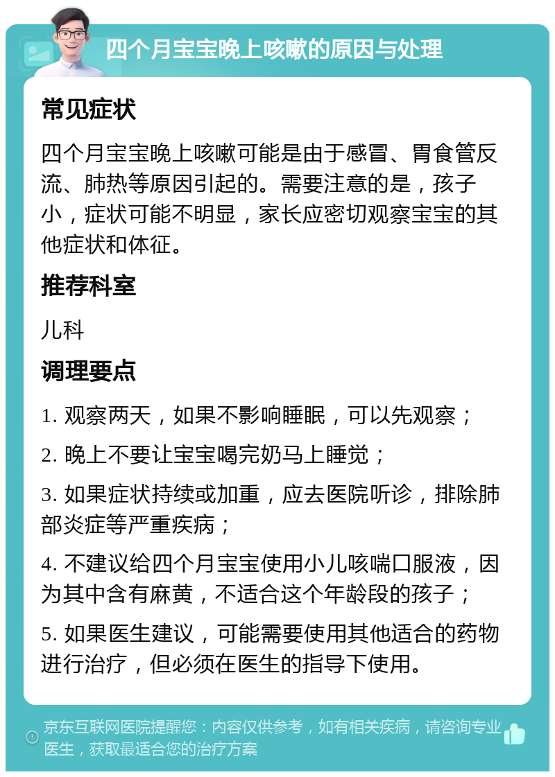 四个月宝宝晚上咳嗽的原因与处理 常见症状 四个月宝宝晚上咳嗽可能是由于感冒、胃食管反流、肺热等原因引起的。需要注意的是，孩子小，症状可能不明显，家长应密切观察宝宝的其他症状和体征。 推荐科室 儿科 调理要点 1. 观察两天，如果不影响睡眠，可以先观察； 2. 晚上不要让宝宝喝完奶马上睡觉； 3. 如果症状持续或加重，应去医院听诊，排除肺部炎症等严重疾病； 4. 不建议给四个月宝宝使用小儿咳喘口服液，因为其中含有麻黄，不适合这个年龄段的孩子； 5. 如果医生建议，可能需要使用其他适合的药物进行治疗，但必须在医生的指导下使用。