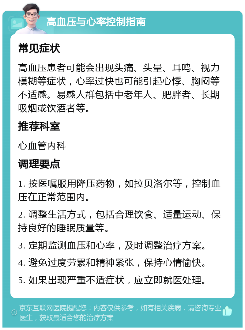 高血压与心率控制指南 常见症状 高血压患者可能会出现头痛、头晕、耳鸣、视力模糊等症状，心率过快也可能引起心悸、胸闷等不适感。易感人群包括中老年人、肥胖者、长期吸烟或饮酒者等。 推荐科室 心血管内科 调理要点 1. 按医嘱服用降压药物，如拉贝洛尔等，控制血压在正常范围内。 2. 调整生活方式，包括合理饮食、适量运动、保持良好的睡眠质量等。 3. 定期监测血压和心率，及时调整治疗方案。 4. 避免过度劳累和精神紧张，保持心情愉快。 5. 如果出现严重不适症状，应立即就医处理。