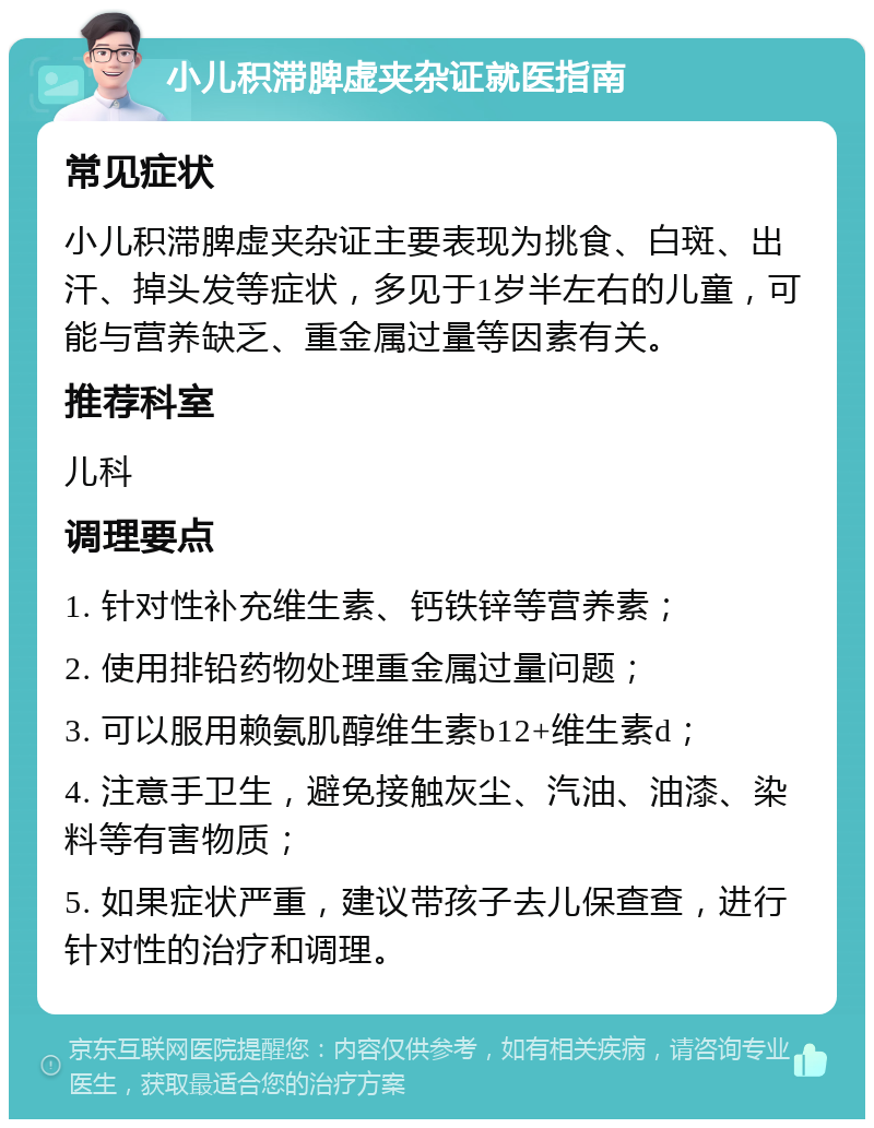 小儿积滞脾虚夹杂证就医指南 常见症状 小儿积滞脾虚夹杂证主要表现为挑食、白斑、出汗、掉头发等症状，多见于1岁半左右的儿童，可能与营养缺乏、重金属过量等因素有关。 推荐科室 儿科 调理要点 1. 针对性补充维生素、钙铁锌等营养素； 2. 使用排铅药物处理重金属过量问题； 3. 可以服用赖氨肌醇维生素b12+维生素d； 4. 注意手卫生，避免接触灰尘、汽油、油漆、染料等有害物质； 5. 如果症状严重，建议带孩子去儿保查查，进行针对性的治疗和调理。