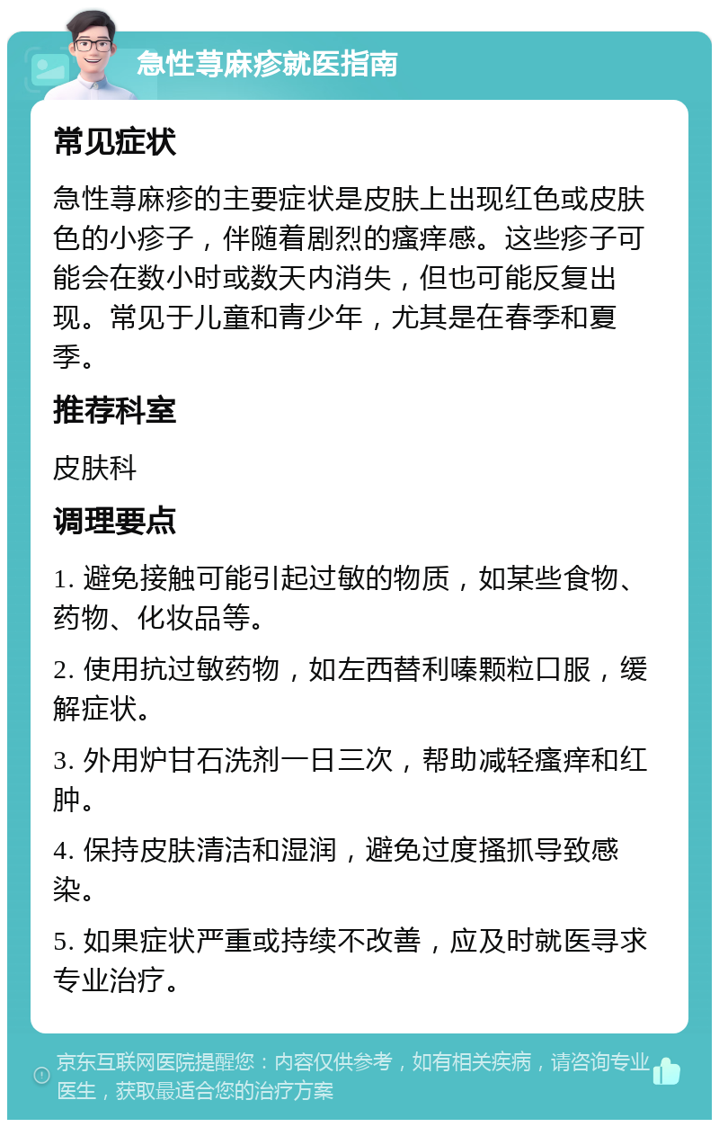 急性荨麻疹就医指南 常见症状 急性荨麻疹的主要症状是皮肤上出现红色或皮肤色的小疹子，伴随着剧烈的瘙痒感。这些疹子可能会在数小时或数天内消失，但也可能反复出现。常见于儿童和青少年，尤其是在春季和夏季。 推荐科室 皮肤科 调理要点 1. 避免接触可能引起过敏的物质，如某些食物、药物、化妆品等。 2. 使用抗过敏药物，如左西替利嗪颗粒口服，缓解症状。 3. 外用炉甘石洗剂一日三次，帮助减轻瘙痒和红肿。 4. 保持皮肤清洁和湿润，避免过度搔抓导致感染。 5. 如果症状严重或持续不改善，应及时就医寻求专业治疗。